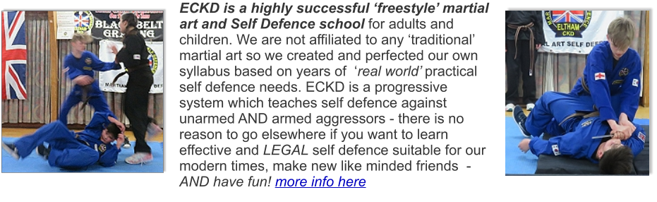 ECKD is a highly successful ‘freestyle’ martial art and Self Defence school for adults and children. We are not affiliated to any ‘traditional’ martial art so we created and perfected our own syllabus based on years of  ‘real world’ practical self defence needs. ECKD is a progressive system which teaches self defence against unarmed AND armed aggressors - there is no reason to go elsewhere if you want to learn effective and LEGAL self defence suitable for our modern times, make new like minded friends  - AND have fun! more info here