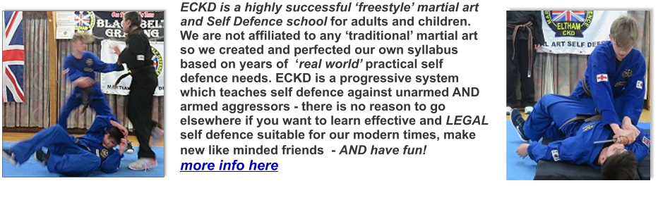 ECKD is a highly successful ‘freestyle’ martial art and Self Defence school for adults and children. We are not affiliated to any ‘traditional’ martial art so we created and perfected our own syllabus based on years of  ‘real world’ practical self defence needs. ECKD is a progressive system which teaches self defence against unarmed AND armed aggressors - there is no reason to go elsewhere if you want to learn effective and LEGAL self defence suitable for our modern times, make new like minded friends  - AND have fun! more info here