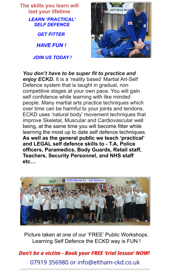 Picture taken at one of our ‘FREE’ Public Workshops.Learning Self Defence the ECKD way is FUN ! The skills you learn will last your lifetime LEARN ‘PRACTICAL’SELF DEFENCE GET FITTER HAVE FUN ! JOIN US TODAY ! You don’t have to be super fit to practice and enjoy ECKD. It is a ‘reality based’ Martial Art-Self Defence system that is taught in gradual, non competitive stages at your own pace. You will gain self confidence while learning with like minded people. Many martial arts practice techniques which over time can be harmful to your joints and tendons. ECKD uses ‘natural body’ movement techniques thatimprove Skeletal, Muscular and Cardiovascular well being, at the same time you will become fitter while learning the most up to date self defence techniques.As well as the general public we teach ‘practical’ and LEGAL self defence skills to - T.A, Police officers, Paramedics, Body Guards, Retail staff, Teachers, Security Personnel, and NHS staff etc…   ECKD Martial Art - Self Defence Don’t be a victim - Book your FREE ‘trial lesson’ NOW! 07919 356980 or info@eltham-ckd.co.uk